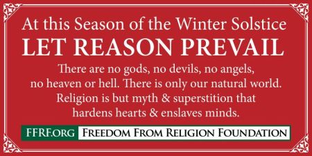 Freedom From Religion Foundation banner reading "At this season of the Winter Solstice, may reason prevail. There are no gods, no devils, no angels, no heaven or hell. There is only our natural world. Religion is but myth and superstition that hardens hearts and enslaves minds."