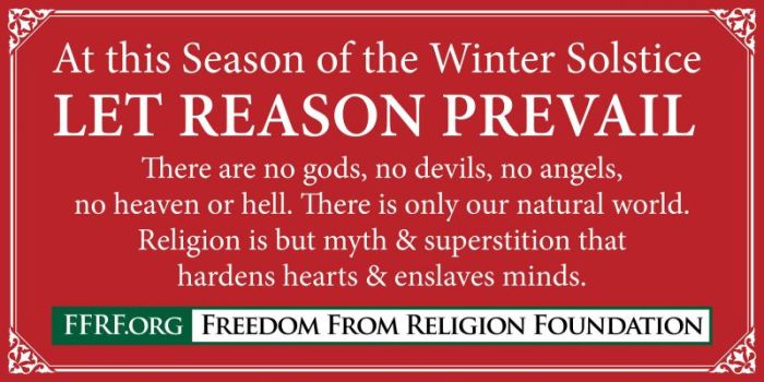 Freedom From Religion Foundation banner reading 'At this season of the Winter Solstice, may reason prevail. There are no gods, no devils, no angels, no heaven or hell. There is only our natural world. Religion is but myth and superstition that hardens hearts and enslaves minds.'