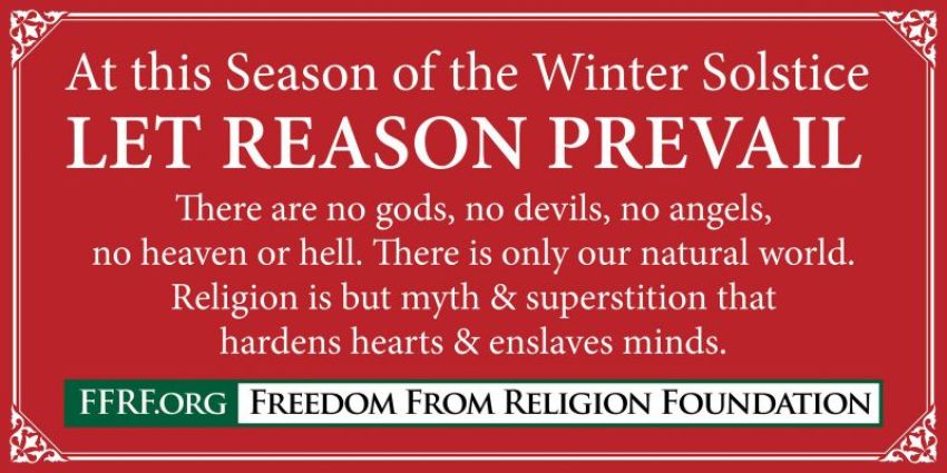 Freedom From Religion Foundation banner reading "At this season of the Winter Solstice, may reason prevail. There are no gods, no devils, no angels, no heaven or hell. There is only our natural world. Religion is but myth and superstition that hardens hearts and enslaves minds."
