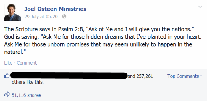 Joel Osteen Ministries shared on Facebook July 29, 2014: 'The Scripture says in Psalm 2:8, 'Ask of Me and I will give you the nations.' God is saying, 'Ask Me for those hidden dreams that I've planted in your heart. Ask Me for those unborn promises that may seem unlikely to happen in the natural.''